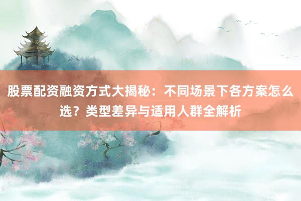 股票配资融资方式大揭秘：不同场景下各方案怎么选？类型差异与适用人群全解析