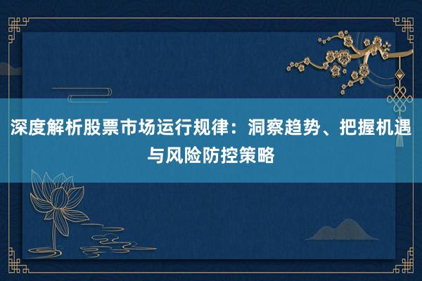 深度解析股票市场运行规律：洞察趋势、把握机遇与风险防控策略