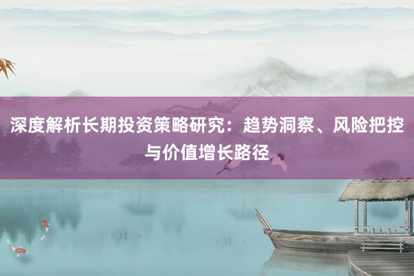 深度解析长期投资策略研究：趋势洞察、风险把控与价值增长路径