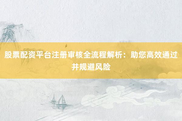 股票配资平台注册审核全流程解析：助您高效通过并规避风险