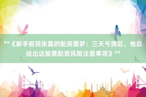 **《新手股民张磊的配资噩梦：三天亏损后，他总结出这股票配资风险注意事项》**
