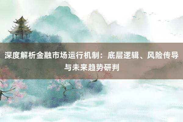 深度解析金融市场运行机制：底层逻辑、风险传导与未来趋势研判