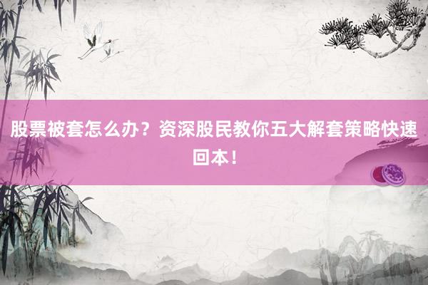 股票被套怎么办？资深股民教你五大解套策略快速回本！