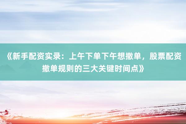 《新手配资实录：上午下单下午想撤单，股票配资撤单规则的三大关键时间点》