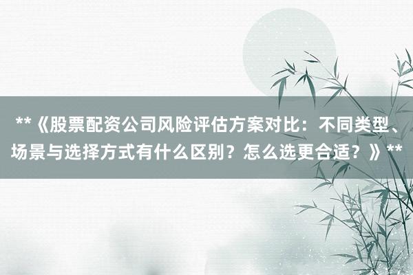 **《股票配资公司风险评估方案对比：不同类型、场景与选择方式有什么区别？怎么选更合适？》**