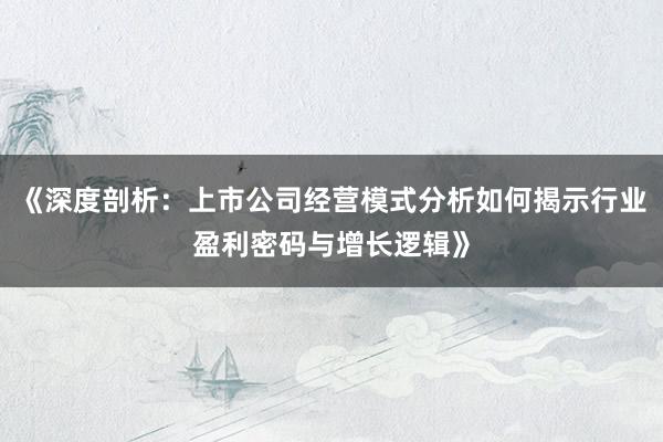《深度剖析:上市公司经营模式分析如何揭示行业盈利密码与增长逻辑》