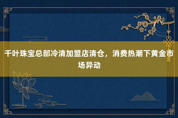 千叶珠宝总部冷清加盟店清仓,消费热潮下黄金市场异动