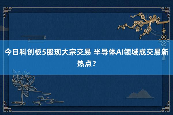 今日科创板5股现大宗交易 半导体AI领域成交易新热点？