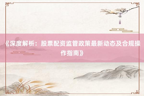 《深度解析：股票配资监管政策最新动态及合规操作指南》