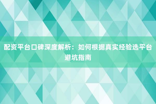 配资平台口碑深度解析：如何根据真实经验选平台避坑指南