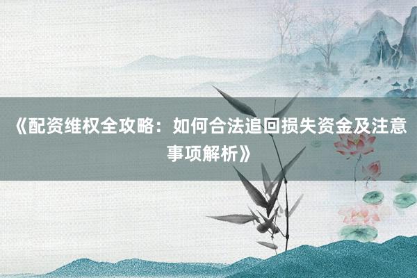 《配资维权全攻略：如何合法追回损失资金及注意事项解析》