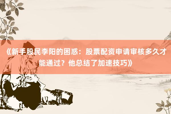 《新手股民李阳的困惑：股票配资申请审核多久才能通过？他总结了加速技巧》