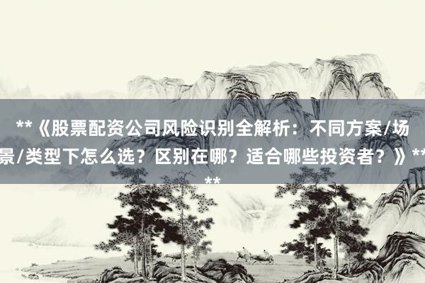 **《股票配资公司风险识别全解析：不同方案/场景/类型下怎么选？区别在哪？适合哪些投资者？》**