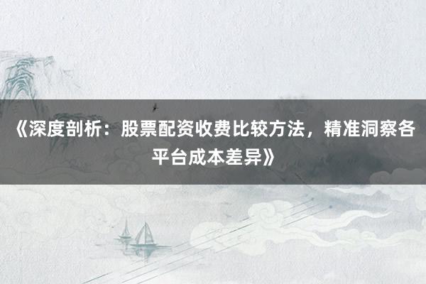 《深度剖析：股票配资收费比较方法，精准洞察各平台成本差异》