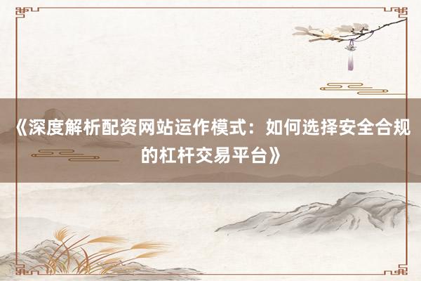 《深度解析配资网站运作模式：如何选择安全合规的杠杆交易平台》