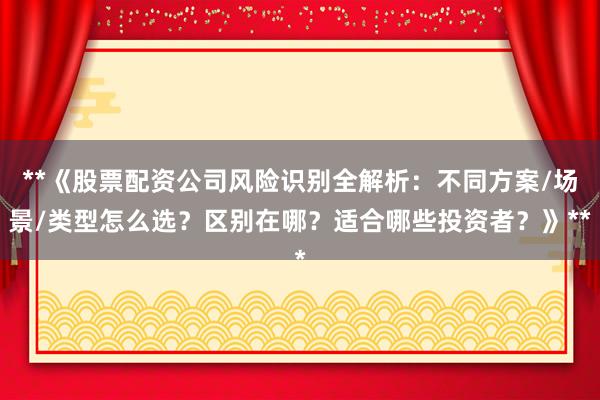 **《股票配资公司风险识别全解析：不同方案/场景/类型怎么选？区别在哪？适合哪些投资者？》**