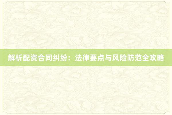 解析配资合同纠纷：法律要点与风险防范全攻略