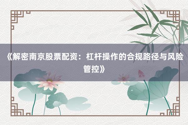 《解密南京股票配资：杠杆操作的合规路径与风险管控》