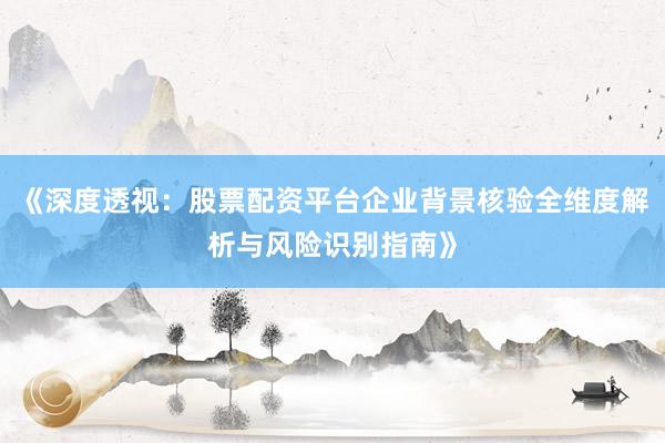 《深度透视：股票配资平台企业背景核验全维度解析与风险识别指南》