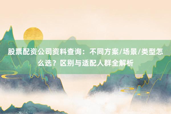 股票配资公司资料查询：不同方案/场景/类型怎么选？区别与适配人群全解析