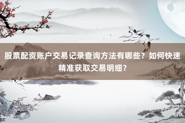 股票配资账户交易记录查询方法有哪些？如何快速精准获取交易明细？