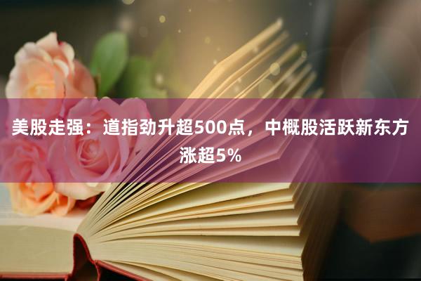美股走强：道指劲升超500点，中概股活跃新东方涨超5%