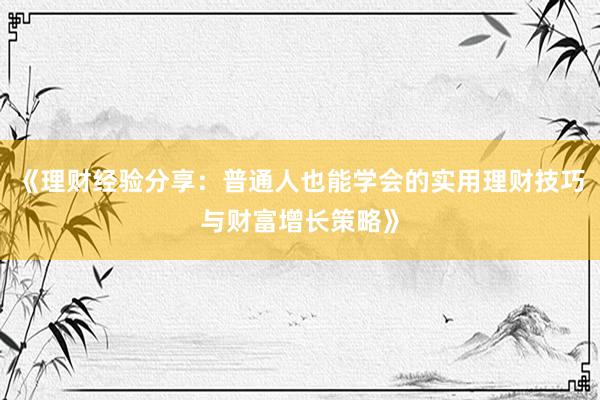 《理财经验分享：普通人也能学会的实用理财技巧与财富增长策略》