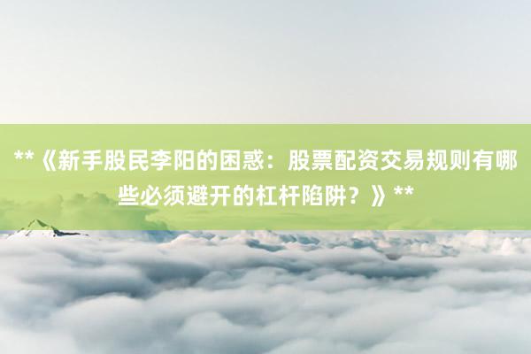 **《新手股民李阳的困惑：股票配资交易规则有哪些必须避开的杠杆陷阱？》**
