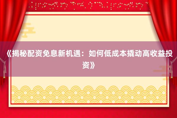 《揭秘配资免息新机遇：如何低成本撬动高收益投资》