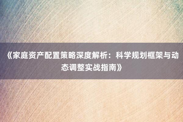 《家庭资产配置策略深度解析：科学规划框架与动态调整实战指南》
