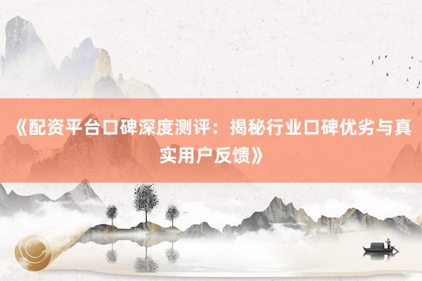 《配资平台口碑深度测评：揭秘行业口碑优劣与真实用户反馈》