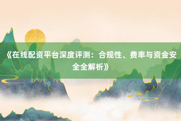 《在线配资平台深度评测：合规性、费率与资金安全全解析》