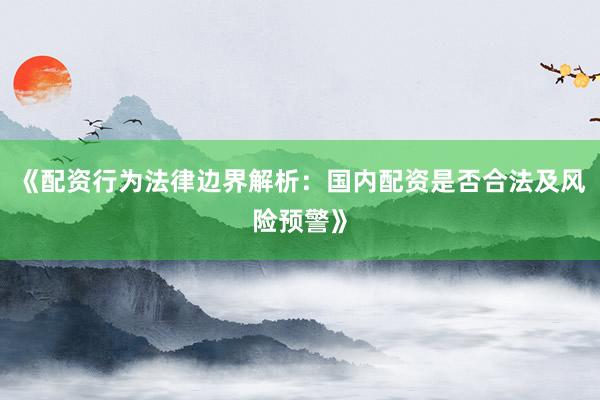 《配资行为法律边界解析：国内配资是否合法及风险预警》