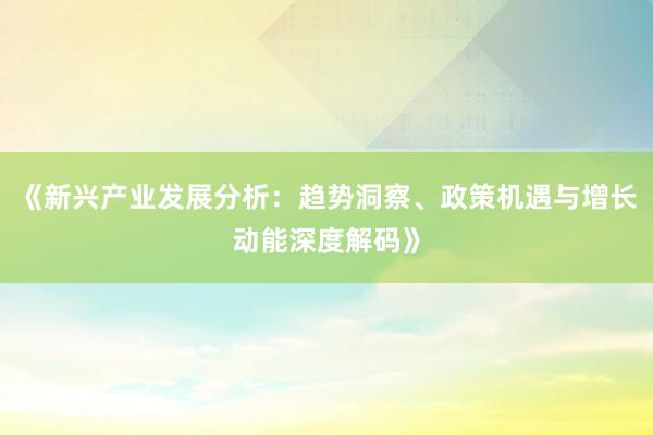 《新兴产业发展分析：趋势洞察、政策机遇与增长动能深度解码》