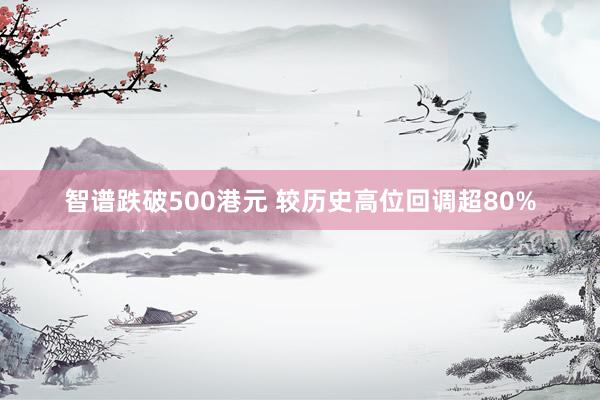 智谱跌破500港元 较历史高位回调超80%