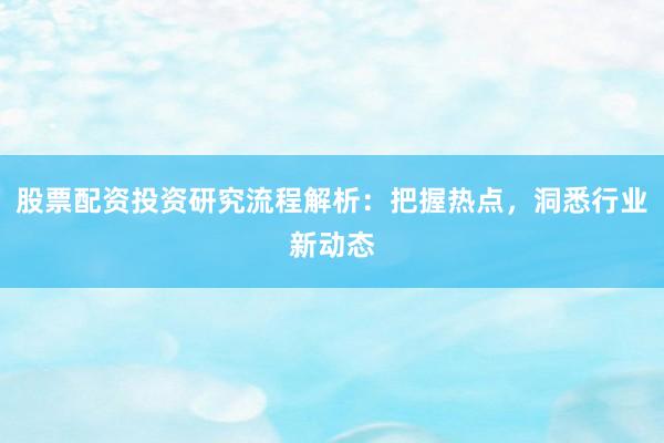 股票配资投资研究流程解析：把握热点，洞悉行业新动态