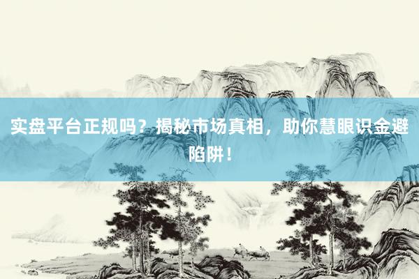 实盘平台正规吗？揭秘市场真相，助你慧眼识金避陷阱！