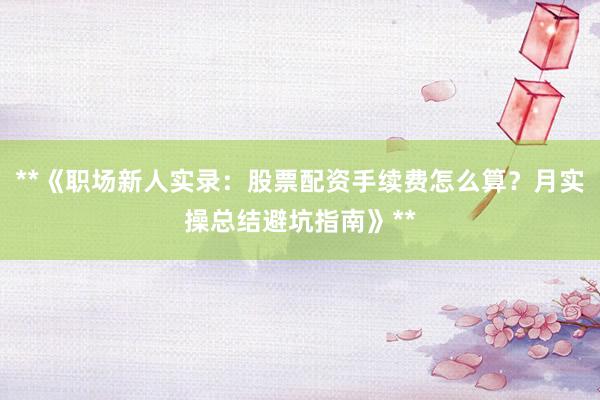 **《职场新人实录：股票配资手续费怎么算？月实操总结避坑指南》**