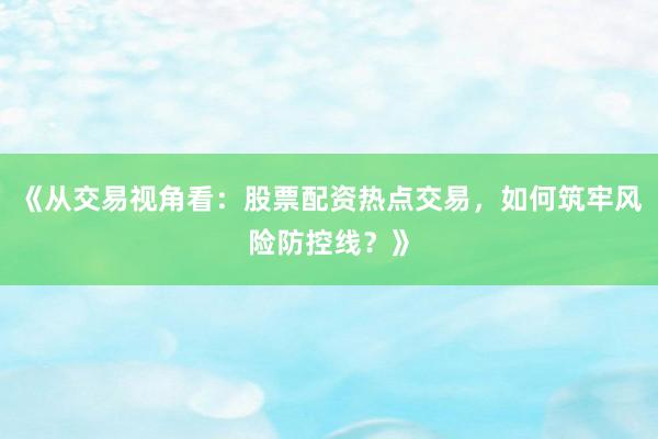 《从交易视角看：股票配资热点交易，如何筑牢风险防控线？》